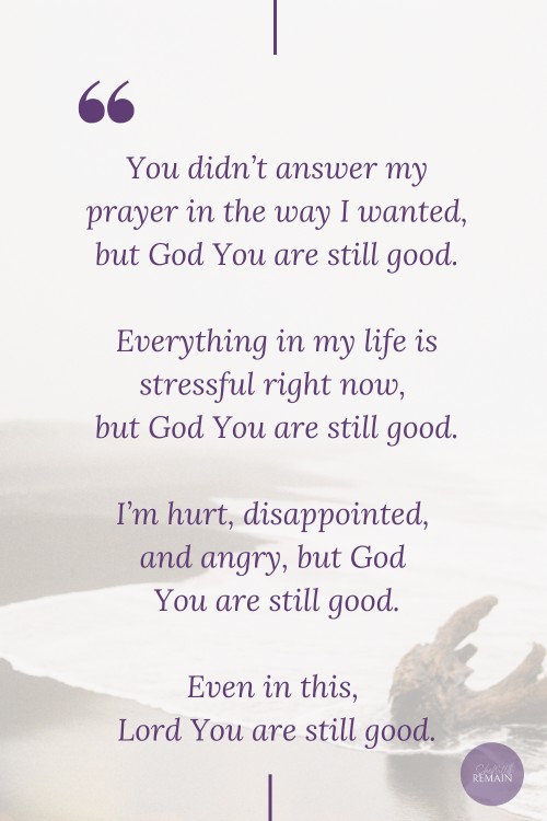You didn't answer my prayer in the way I wanted, but God You are still good.
Everything in my life is stressful right now, but God you are still good. 
I'm hurt, disappointed, and angry right now, but God You are still good.
Even in this, Lord You are still good.
