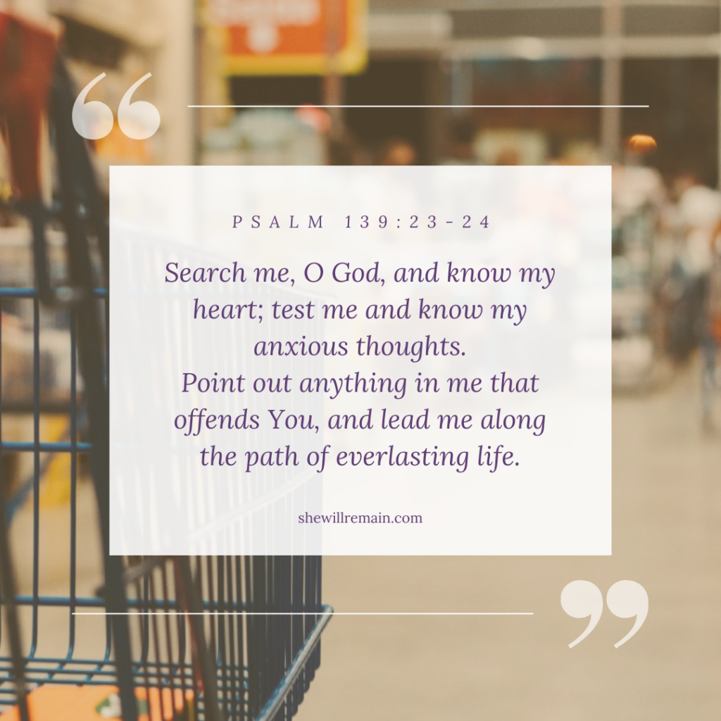 Search me, O God, and know my heart; test me and know my anxious thoughts. Point out anything in me that offends you, and lead me along the path of everlasting life.